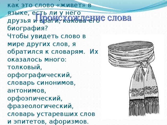    Это слово «КУШАК».   Кушак — это пояс, обычно широкий, матерчатый. А как это слово «живет» в языке, есть ли у него друзья и враги, какова его биография?  Чтобы увидеть слово в мире других слов, я обратился к словарям. Их оказалось много: толковый, орфографический, словарь синонимов, антонимов, орфоэпический, фразеологический, словарь устаревших слов и эпитетов, афоризмов. 