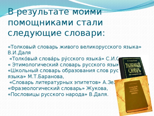 В результате моими помощниками стали следующие словари:   «Толковый словарь живого великорусского языка» В.И.Даля  «Толко́вый слова́рь ру́сского языка́» С.И.Ожегова, « Этимологический словарь русского языка»  «Школьный словарь образования слов русского языка» М.Т.Баранова,  «Словарь литературных эпитетов» А.Зеленецкого, «Фразеологический словарь» Жукова,  «Пословицы русского народа» В.Даля.   