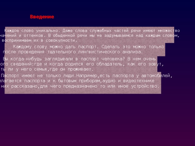 Введение    Каждое слово уникально. Даже слова служебных частей речи имеют множество значений и оттенков. В обыденной речи мы не задумываемся над каждым словом, а воспринимаем их в совокупности.  Каждому слову можно дать паспорт. Сделать это можно только после проведения тщательного лингвистического анализа.  Вы когда-нибудь заглядывали в паспорт человека? В нем очень много сведений:где и когда родился его обладатель, как его зовут, есть ли у него семья,где он проживает.  Паспорт имеют не только люди.Например,есть паспорта у автомобилей, прилагается паспорта и к бытовым приборам,аудио и видеотехнике :в них рассказано,для чего предназначено то или иное устройство. 