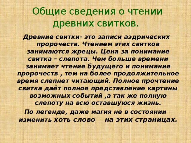  Общие сведения о чтении древних свитков.  Древние свитки- это записи аэдрических пророчеств. Чтением этих свитков занимаются жрецы. Цена за понимание свитка – слепота. Чем больше времени занимает чтение будущего и понимание пророчеств , тем на более продолжительное время слепнет читающий. Полное прочтение свитка даёт полное представление картины возможных событий ,а так же полную слепоту на всю оставшуюся жизнь. По легенде, даже магия не в состоянии изменить хоть  слово на этих страницах. 