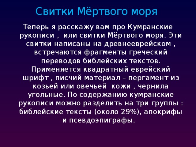 Свитки Мёртвого моря Теперь я расскажу вам про Кумранские рукописи , или свитки Мёртвого моря. Эти свитки написаны на древнееврейском , встречаются фрагменты греческий переводов библейских текстов. Применяется квадратный еврейский шрифт , писчий материал – пергамент из козьей или овечьей кожи , чернила угольные. По содержанию кумранские рукописи можно разделить на три группы : библейские тексты (около 29%), апокрифы и псевдоэпиграфы. 