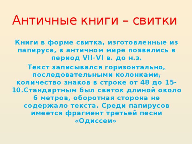 Античные книги – свитки Книги в форме свитка, изготовленные из папируса, в античном мире появились в период VII-VI в. до н.э. Текст записывался горизонтально, последовательными колонками, количество знаков в строке от 48 до 15-10.Стандартным был свиток длиной около 6 метров, оборотная сторона не содержало текста. Среди папирусов имеется фрагмент третьей песни «Одиссеи» 