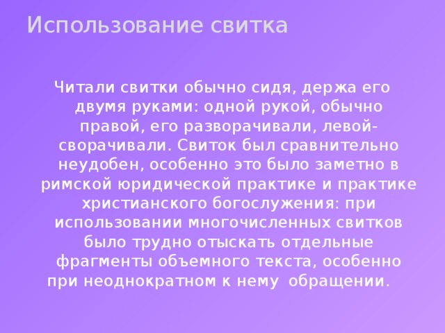 Использование свитка   Читали свитки обычно сидя, держа его двумя руками: одной рукой, обычно правой, его разворачивали, левой- сворачивали. Свиток был сравнительно неудобен, особенно это было заметно в римской юридической практике и практике христианского богослужения: при использовании многочисленных свитков было трудно отыскать отдельные фрагменты объемного текста, особенно при неоднократном к нему обращении. 