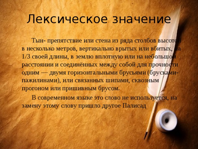 Лексическое значение  Тын- препятствие или стена из ряда столбов высотой в несколько метров, вертикально врытых или вбитых, на 1/3 своей длины, в землю вплотную или на небольшом расстоянии и соединённых между собой для прочности одним — двумя горизонтальными брусьями (брусками-пажилинами), или связанных шипами, сквозным прогоном или пришивным брусом.  В современном языке это слово не используется, на замену этому слову пришло другое Палисад 