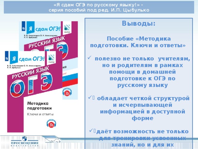 «Я сдам ОГЭ по русскому языку!» - серия пособий под ред. И.П. Цыбулько Выводы:  Пособие «Методика подготовки. Ключи и ответы»  полезно не только учителям, но и родителям в рамках помощи в домашней подготовке к ОГЭ по русскому языку   обладает четкой структурой и исчерпывающей информацией в доступной форме  даёт возможность не только для тренировки усвоенных знаний, но и для их приобретения и закрепления. 