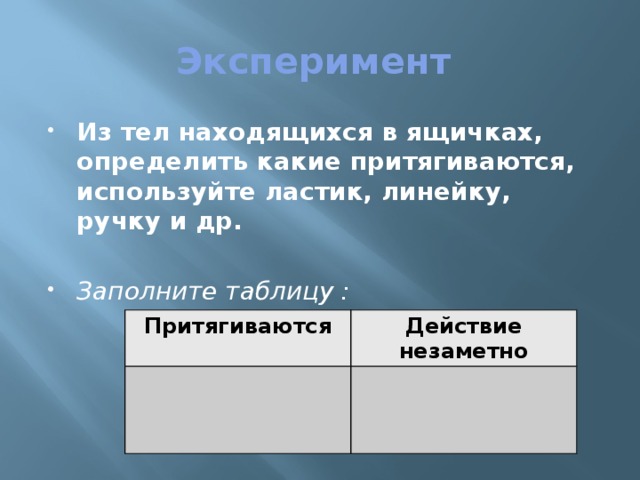 Эксперимент Из тел находящихся в ящичках, определить какие притягиваются, используйте ластик, линейку, ручку и др. Заполните таблицу : Притягиваются Действие незаметно 