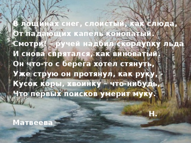  В лощинах снег, слоистый, как слюда,  От падающих капель конопатый.  Смотри! – ручей надбил скорлупку льда  И снова спрятался, как виноватый.  Он что-то с берега хотел стянуть,  Уже струю он протянул, как руку, -  Кусок коры, хвоинку – что-нибудь,  Что первых поисков умерит муку.   Н. Матвеева  