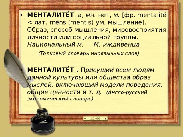 МЕНТАЛИТЕ́Т , а,  мн.  нет,  м.  [фр. mentalité Национальный м. М. иждивенца.  (Толковый словарь иноязычных слов)  МЕНТАЛИТЕ́Т . П рисущий всем людям данной культуры или общества образ мыслей, включающий модели поведения, общие ценности и т. д. (Англо-русский экономический словарь)  