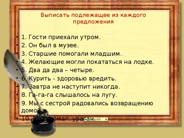 Выписать подлежащее из каждого предложения 1. Гости приехали утром. 2. Он был в музее. 3. Старшие помогали младшим. 4. Желающие могли покататься на лодке. 5. Два да два – четыре. 6. Курить - здоровью вредить. 7. Завтра не наступит никогда. 8. Га-га-га слышалось на лугу. 9. Мы с сестрой радовались возвращению домой. 10. Дуб сломал ураган. 