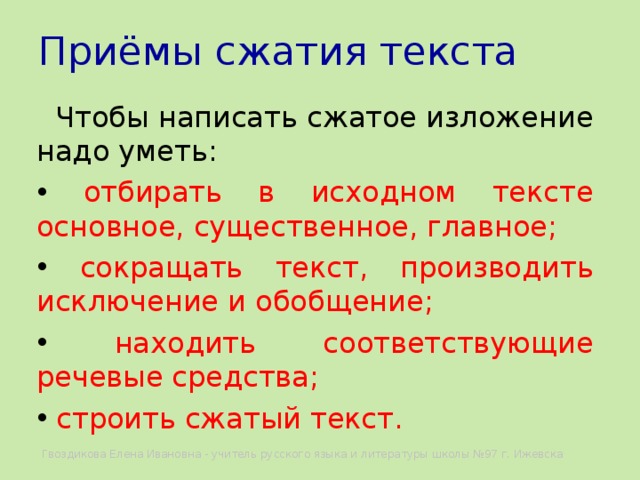 Приёмы сжатия текста  Чтобы написать сжатое изложение надо уметь:  отбирать в исходном тексте основное, существенное, главное;  сокращать текст, производить исключение и обобщение;  находить соответствующие речевые средства;  строить сжатый текст. Гвоздикова Елена Ивановна - учитель русского языка и литературы школы №97 г. Ижевска 