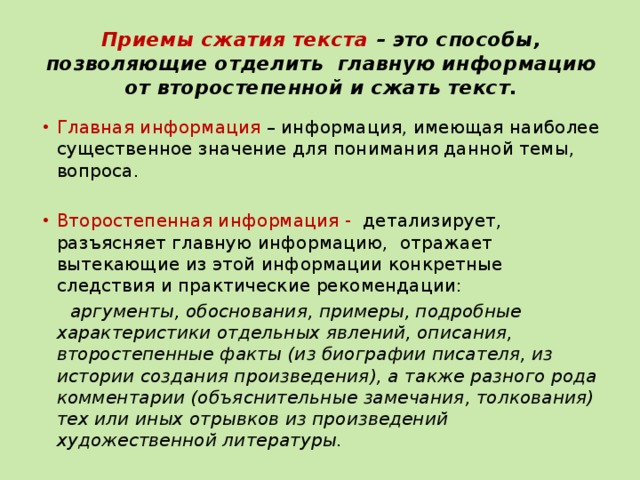 Приемы сжатия текста – это способы, позволяющие отделить главную информацию от второстепенной и сжать текст.   Главная информация – информация, имеющая наиболее существенное значение для понимания данной темы, вопроса. Второстепенная информация - детализирует, разъясняет главную информацию, отражает вытекающие из этой информации конкретные следствия и практические рекомендации:  аргументы, обоснования, примеры, подробные характеристики отдельных явлений, описания, второстепенные факты (из биографии писателя, из истории создания произведения), а также разного рода комментарии (объяснительные замечания, толкования) тех или иных отрывков из произведений художественной литературы. 