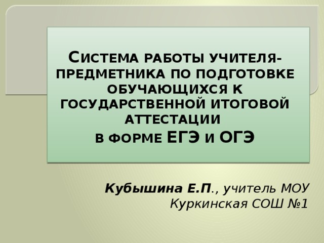  С ИСТЕМА РАБОТЫ УЧИТЕЛЯ-ПРЕДМЕТНИКА ПО ПОДГОТОВКЕ ОБУЧАЮЩИХСЯ К ГОСУДАРСТВЕННОЙ ИТОГОВОЙ АТТЕСТАЦИИ В ФОРМЕ ЕГЭ И ОГЭ Кубышина Е.П ., учитель МОУ Куркинская СОШ №1 