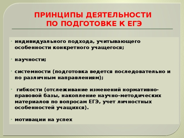 ПРИНЦИПЫ ДЕЯТЕЛЬНОСТИ  ПО ПОДГОТОВКЕ К ЕГЭ индивидуального подхода, учитывающего особенности конкретного учащегося;  научности;  системности (подготовка ведется последовательно и по различным направлениям);   гибкости (отслеживание изменений нормативно-правовой базы, накопление научно-методических материалов по вопросам ЕГЭ, учет личностных особенностей учащихся).  мотивации на успех 