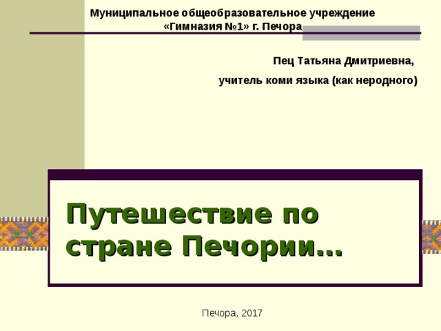 Муниципальное общеобразовательное учреждение  «Гимназия №1» г. Печора Пец Татьяна Дмитриевна, учитель коми языка (как неродного) Путешествие по стране Печории… Печора, 2017 