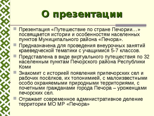 О презентации Презентация «Путешествие по стране Печории…» посвящается истории и особенностям населенных пунктов Муниципального района «Печора». Предназначена для проведения внеурочных занятий краеведческой тематики с учащимися 5-7 классов. Представлена в виде виртуального путешествия по 32 населенным пунктам Печорского района Республики Коми Знакомит с историей появления припечорских сел и рабочих посёлков, их топонимией, с малоизвестными особо охраняемыми природными территориями, с почетными гражданами города Печора – уроженцами печорских сел. Отражает современное административное деление территории МО МР «Печора»  