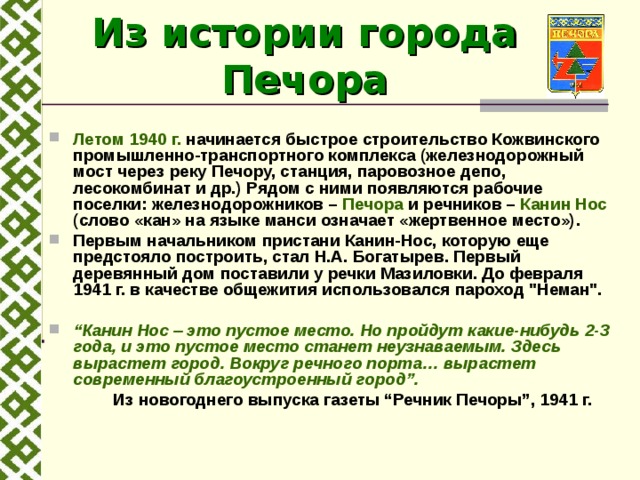 Из истории города Печора  Летом 1940 г. начинается быстрое строительство Кожвинского промышленно-транспортного комплекса (железнодорожный мост через реку Печору, станция, паровозное депо, лесокомбинат и др.) Рядом с ними появляются рабочие поселки: железнодорожников – Печора и речников – Канин Нос (слово «кан» на языке манси означает «жертвенное место»). Первым начальником пристани Канин-Нос, которую еще предстояло построить, стал Н.А. Богатырев. Первый деревянный дом поставили у речки Мазиловки. До февраля 1941 г. в качестве общежития использовался пароход 