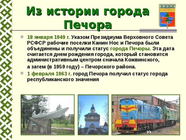 Из истории города Печора  18 января 1949 г. Указом Президиума Верховного Совета РСФСР рабочие поселки Канин Нос и Печора были объединены и получили статус города Печоры. Эта дата считается днем рождения города, который становится административным центром сначала Кожвинского,   а затем (в 1959 году) – Печорского района. 1 февраля 1963 г. город Печора получил статус города республиканского значения    