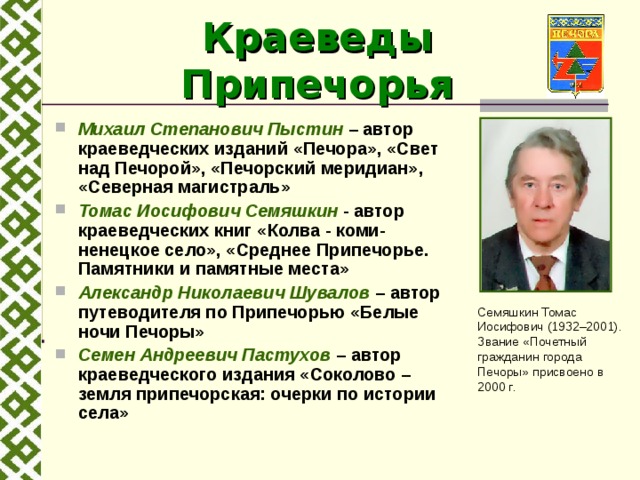 Краеведы Припечорья Михаил Степанович Пыстин – автор краеведческих изданий  «Печора», «Свет над Печорой», «Печорский меридиан», «Северная магистраль» Томас Иосифович Семяшкин - автор краеведческих книг «Колва - коми-ненецкое село», «Среднее Припечорье. Памятники и памятные места» Александр Николаевич Шувалов – автор путеводителя по Припечорью «Белые ночи Печоры» Семен Андреевич Пастухов – автор краеведческого издания «Соколово – земля припечорская: очерки по истории села» Семяшкин Томас Иосифович (1932–2001). Звание «Почетный гражданин города Печоры» присвоено в 2000 г. 