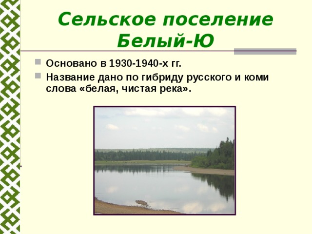 Сельское поселение Белый-Ю Основано в 1930-1940-х гг. Название дано по гибриду русского и коми слова «белая, чистая река».  