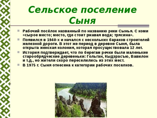 Сельское поселение Сыня Рабочий посёлок названный по названию реки Сынья. С коми «сырое место; место, где стоит ржавая вода; трясина». Появился в 1940-х и начался с нескольких бараков строителей железной дороги. В этот же период в деревне Сыня, была открыта женская колония, которая просуществовала 12 лет. История подтверждает, что по берегам речки были маленькие старообрядческие деревеньки: Гольган, Кыдзрасъю, Вавилон и т.д., но жители скоро переселились из этих мест. В 1975 г. Сыня отнесена к категории рабочих поселков.   