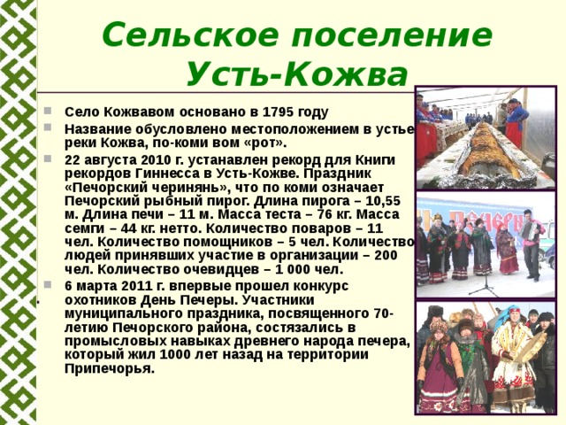 Сельское поселение Усть-Кожва Село Кожвавом основано в 1795 году Название обусловлено местоположением в устье реки Кожва, по-коми вом «рот». 22 августа 2010 г. устанавлен рекорд для Книги рекордов Гиннесса в Усть-Кожве. Праздник «Печорский черинянь», что по коми означает Печорский рыбный пирог. Длина пирога – 10,55 м. Длина печи – 11 м. Масса теста – 76 кг. Масса семги – 44 кг. нетто. Количество поваров – 11 чел. Количество помощников – 5 чел. Количество людей принявших участие в организации – 200 чел. Количество очевидцев – 1 000 чел. 6 марта 2011 г. впервые прошел конкурс охотников День Печеры. Участники муниципального праздника, посвященного 70-летию Печорского района, состязались в промысловых навыках древнего народа печера, который жил 1000 лет назад на территории Припечорья.   