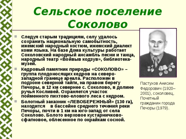 Сельское поселение Соколово  Следуя старым традициям, селу удалось сохранить национальную самобытность, ижемский народный костюм, ижемский диалект коми языка. На базе Дома культуры работает Соколовский народный ансамбль песни и танца, народный театр «Войвыв кодзув», библиотека-музей. Кедровый памятник природы «СОКОЛОВО» – группа плодоносящих кедров на северо-западной границе ареала. Расположен в подзоне северной тайги, на правом берегу Печоры, в 12 км севернее с. Соколово, в долине ручья Косливей. Охраняется участок пойменного пихтово-елового леса с кедром. Болотный заказник «ЛЕВОБЕРЕЖНЫЙ» (130 га), находится в бассейне среднего течения реки Печоры, почти в 1 км на юго-запад от села Соколово. Болото верховое кустарничково-сфагновое, облесенное по окрайкам сосной.  Пастухов Анисим Федорович (1920–2001), соколовец, Почетный гражданин города Печоры (1979). 