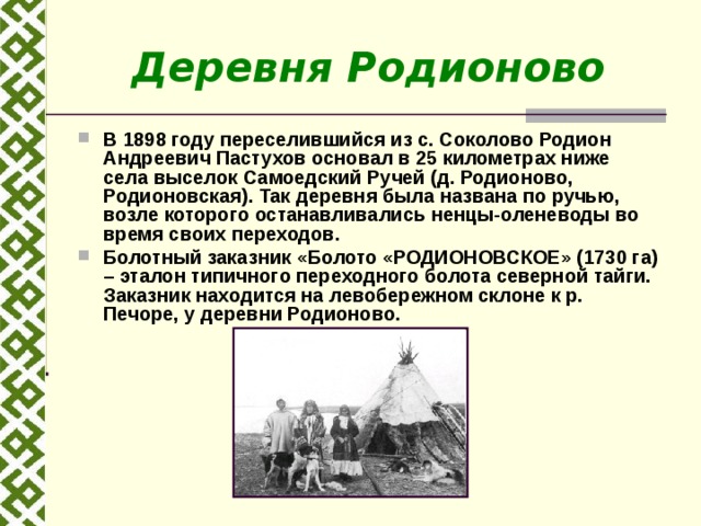 Деревня Родионово В 1898 году переселившийся из с. Соколово Родион Андреевич Пастухов основал в 25 километрах ниже села выселок Самоедский Ручей (д. Родионово, Родионовская). Так деревня была названа по ручью, возле которого останавливались ненцы-оленеводы во время своих переходов. Болотный заказник «Болото «РОДИОНОВСКОЕ» (1730 га) – эталон типичного переходного болота северной тайги. Заказник находится на левобережном склоне к р. Печоре, у деревни Родионово. 