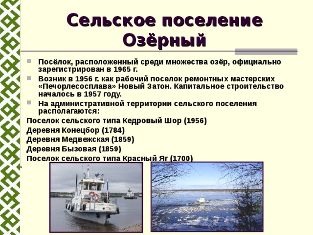 Сельское поселение Озёрный Посёлок, расположенный среди множества озёр, официально зарегистрирован в 1965 г. Возник в 1956 г. как рабочий поселок ремонтных мастерских «Печорлесосплава» Новый Затон. Капитальное строительство началось в 1957 году. На административной территории сельского поселения располагаются: Поселок сельского типа Кедровый Шор (1956) Деревня Конецбор (1784) Деревня Медвежская (1859) Деревня Бызовая (1859) Поселок сельского типа Красный Яг (1700) 