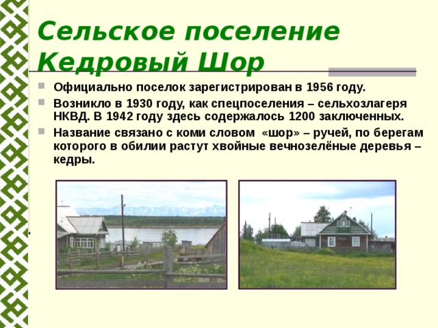 Сельское поселение Кедровый Шор Официально поселок зарегистрирован в 1956 году. Возникло в 1930 году, как спецпоселения – сельхозлагеря НКВД. В 1942 году здесь содержалось 1200 заключенных. Название связано с коми словом «шор» – ручей, по берегам которого в обилии растут хвойные вечнозелёные деревья – кедры.   
