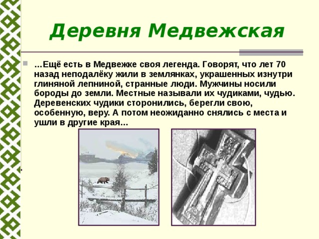 Деревня Медвежская … Ещё есть в Медвежке своя легенда. Говорят, что лет 70 назад неподалёку жили в землянках, украшенных изнутри глиняной лепниной, странные люди. Мужчины носили бороды до земли. Местные называли их чудиками, чудью. Деревенских чудики сторонились, берегли свою, особенную, веру. А потом неожиданно снялись с места и ушли в другие края… 