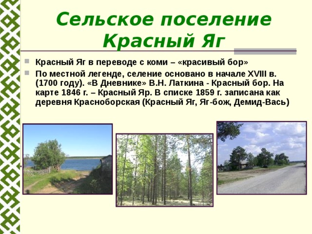 Сельское поселение Красный Яг Красный Яг в переводе с коми – «красивый бор» По местной легенде, селение основано в начале XVIII в. (1700 году). «В Дневнике» В.Н. Латкина - Красный бор. На карте 1846 г. – Красный Яр. В списке 1859 г. записана как деревня Красноборская (Красный Яг, Яг-бож, Демид-Вась)   