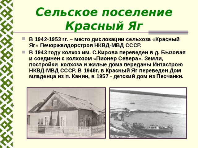 Сельское поселение Красный Яг В 1942-1953 гг. – место дислокации сельхоза «Красный Яг» Печоржелдорстроя НКВД-МВД СССР. В 1943 году колхоз им. С.Кирова переведен в д. Бызовая и соединен с колхозом « Пионер Севера ». Земли, постройки колхоза и жилые дома переданы Интастрою НКВД-МВД СССР. В 1946 г. в Красный Яг переведен Дом младенца из п. Канин, в 1957 - детский дом из Песчанки.  