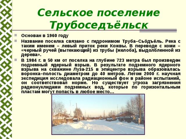 Сельское поселение Трубоседъёльск Основан в 1960 году Название поселка связано с гидронимом Труба–Сь ö дъёль. Река с таким именем – левый приток реки Кожвы. В переводе с коми – «черный ручей (вытекающий) из трубы (желоба), выдолбленной из дерева». В 1984 г. в 50 км от поселка на глубине 723 метра был произведен подземный ядерный взрыв. В результате подземного ядерного взрыва на скважине Луза-215 в эпицентре взрыва образовалась воронка–полость диаметром до 40 метров. Летом 2000 г. научная экспедиция исследовала радиационный фон в районе испытаний, он соответствовал норме. Но существует угроза загрязнения радионуклидами подземных вод, которые по горизонтальным пластам могут попасть в любое место… 