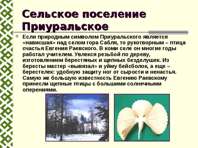 Сельское поселение Приуральское Если природным символом Приуральского является «нависшая» над селом гора Сабля, то рукотворным – птица счастья Евгения Раевского. В коми селе он многие годы работал учителем. Увлекся резьбой по дереву, изготовлением берестяных и щепных безделушек. Из бересты мастер «вывязал» и уйму бейсболок, а еще – берестелек: удобную защиту ног от сырости и ненастья. Самую же большую известность Евгению Раевскому принесли щепные птицы с большими солнечными оперениями.  