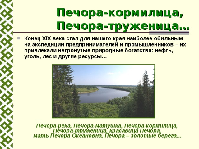 Печора-кормилица,  Печора-труженица… Конец XIX века стал для нашего края наиболее обильным на экспедиции предпринимателей и промышленников – их привлекали нетронутые природные богатства: нефть, уголь, лес и другие ресурсы…   Печора-река, Печора-матушка, Печора-кормилица,  Печора-труженица, красавица Печора,  мать Печора Океановна, Печора – золотые берега… 