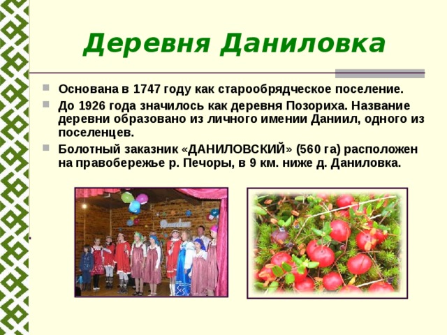 Деревня Даниловка Основана в 1747 году как старообрядческое поселение. До 1926 года значилось как деревня Позориха. Название деревни образовано из личного имении Даниил, одного из поселенцев. Болотный заказник «ДАНИЛОВСКИЙ» (560 га) расположен на правобережье р. Печоры, в 9 км. ниже д. Даниловка. 