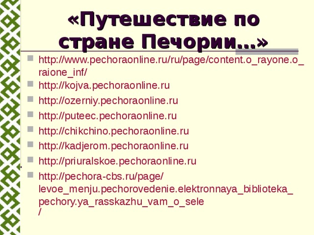 «Путешествие по стране Печории…» http://www.pechoraonline.ru/ru/page/content.o_rayone.o_raione_inf/ http ://kojva.pechoraonline.ru http://ozerniy.pechoraonline.ru http://puteec.pechoraonline.ru http://chikchino.pechoraonline.ru http://kadjerom.pechoraonline.ru http://priuralskoe.pechoraonline.ru http:// pechora-cbs.ru / page / levoe_menju.pechorovedenie.elektronnaya_biblioteka_pechory.ya_rasskazhu_vam_o_sele /  