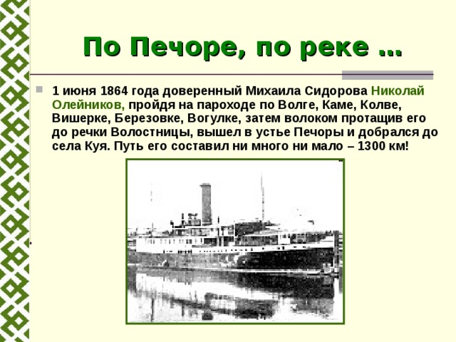 По Печоре, по реке … 1 июня 1864 года доверенный Михаила Сидорова Николай Олейников, пройдя на пароходе по Волге, Каме, Колве, Вишерке, Березовке, Вогулке, затем волоком протащив его до речки Волостницы, вышел в устье Печоры и добрался до села Куя. Путь его составил ни много ни мало – 1300 км! 