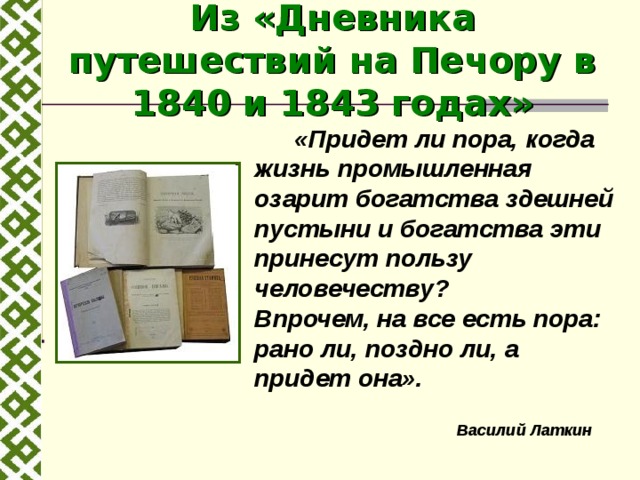 Из «Дневника путешествий на Печору в 1840 и 1843 годах»   «Придет ли пора, когда жизнь промышленная озарит богатства здешней пустыни и богатства эти принесут пользу человечеству?  Впрочем, на все есть пора: рано ли, поздно ли, а придет она». Василий Латкин 