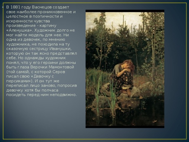 В 1881 году Васнецов создает свое наиболее проникновенное и целостное в поэтичности и искренности чувства произведение - картину «Аленушка». Художник долго не мог найти модель для нее. Ни одна из девочек, по мнению художника, не походила на ту сказочную сестрицу Иванушки, которую он так ясно представлял себе. Но однажды художник понял, что у его героини должны быть глаза Верочки Мамонтовой (той самой, с которой Серов писал свою «Девочку с персиками»). И он тут же переписал лицо заново, попросив девочку хотя бы полчаса посидеть перед ним неподвижно.  