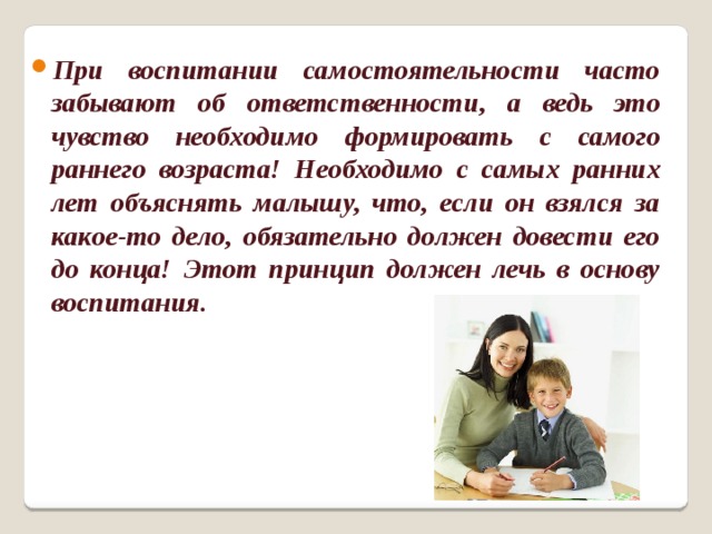 При воспитании самостоятельности часто забывают об ответственности, а ведь это чувство необходимо формировать с самого раннего возраста! Необходимо с самых ранних лет объяснять малышу, что, если он взялся за какое-то дело, обязательно должен довести его до конца! Этот принцип должен лечь в основу воспитания.   