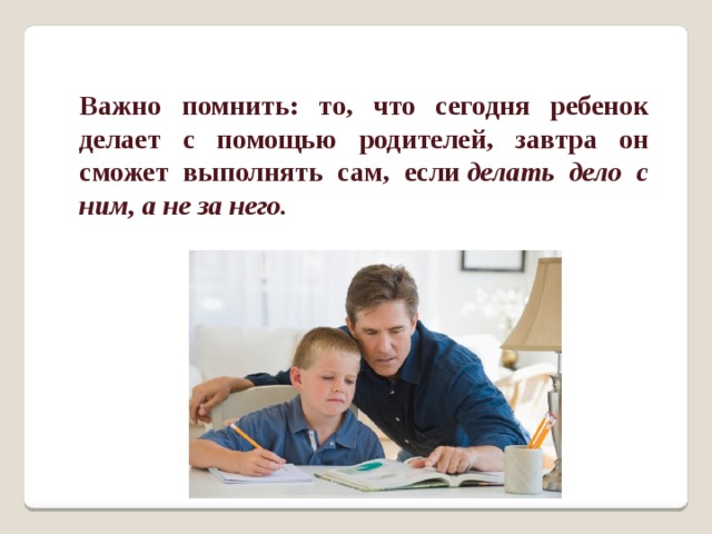 Важно помнить: то, что сегодня ребенок делает с помощью родителей, завтра он сможет выполнять сам, если  делать дело с ним, а не за него. 