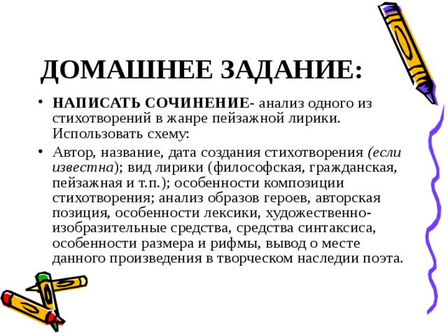 ДОМАШНЕЕ ЗАДАНИЕ: НАПИСАТЬ СОЧИНЕНИЕ- анализ одного из стихотворений в жанре пейзажной лирики. Использовать схему: Автор, название, дата создания стихотворения (если известна ); вид лирики (философская, гражданская, пейзажная и т.п.); особенности композиции стихотворения; анализ образов героев, авторская позиция, особенности лексики, художественно-изобразительные средства, средства синтаксиса, особенности размера и рифмы, вывод о месте данного произведения в творческом наследии поэта. 