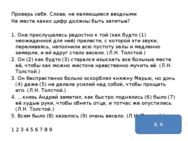 Проверь себя. Слова, не являющиеся вводными На месте каких цифр должны быть запятые? 1. Она прислушалась радостно к той (как будто (1) неожиданной для неё) прелести, с которой эти звуки, переливаясь, наполнили всю пустоту залы и медленно замерли, и ей вдруг стало весело. (Л.Н. Толстой.) 2. Он (2) как будто (3) старался изыскать все больные места её, чтобы как можно жесточе нравственно мучить её. (Л.Н. Толстой.) 3. Он беспрестанно больно оскорблял княжну Марью, но дочь (4) даже (5) не делала усилий над собой, чтобы прощать его. (Л.Н. Толстой.) 4. …князь Андрей заметил, как быстро поднялись (6) было (7) её худые руки, чтобы обнять отца, и тотчас же опустились. (Л.Н. Толстой.) 5. Всем было (8) казалось (9) очень весело. (Л.Н. Толстой.) 1 2 3 4 5 6 7 8 9 8, 9 