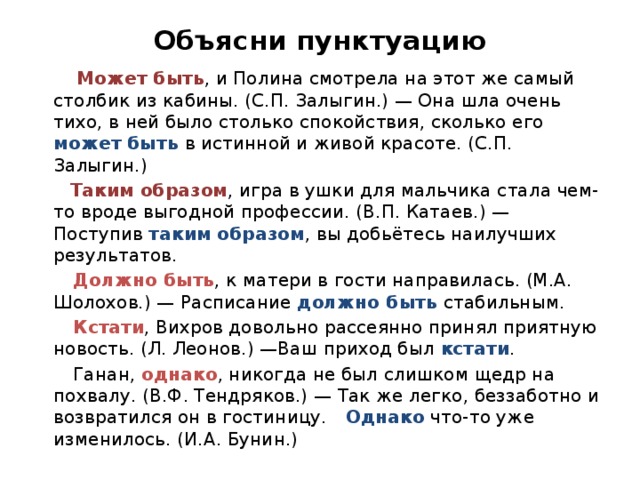 Объясни пунктуацию  Может быть , и Полина смотрела на этот же самый столбик из кабины. (С.П. Залыгин.) — Она шла очень тихо, в ней было столько спокойствия, сколько его может быть в истинной и живой красоте. (С.П. Залыгин.)  Таким образом , игра в ушки для мальчика стала чем-то вроде выгодной профессии. (В.П. Катаев.) — Поступив таким образом , вы добьётесь наилучших результатов.  Должно быть , к матери в гости направилась. (М.А. Шолохов.) — Расписание должно быть стабильным.  Кстати , Вихров довольно рассеянно принял приятную новость. (Л. Леонов.) —Ваш приход был кстати .  Ганан, однако , никогда не был слишком щедр на похвалу. (В.Ф. Тендряков.) — Так же легко, беззаботно и возвратился он в гостиницу. Однако что-то уже изменилось. (И.А. Бунин.) 