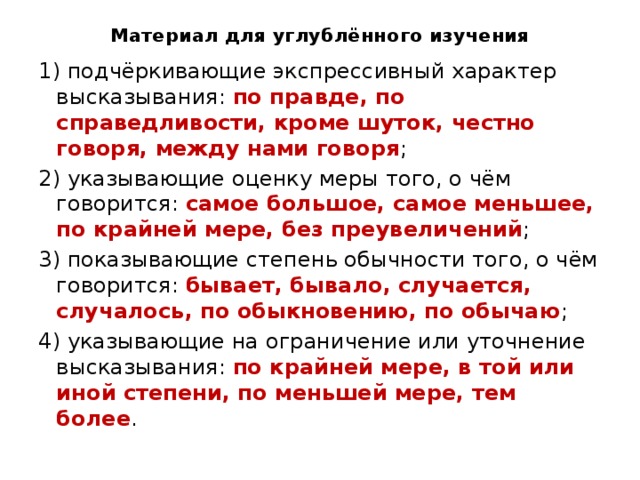 Материал для углублённого изучения 1) подчёркивающие экспрессивный характер высказывания: по правде, по справедливости, кроме шуток, честно говоря, между нами говоря ; 2) указывающие оценку меры того, о чём говорится: самое большое, самое меньшее, по крайней мере, без преувеличений ; 3) показывающие степень обычности того, о чём говорится: бывает, бывало, случается, случалось, по обыкновению, по обычаю ; 4) указывающие на ограничение или уточнение высказывания: по крайней мере, в той или иной степени, по меньшей мере, тем более . 