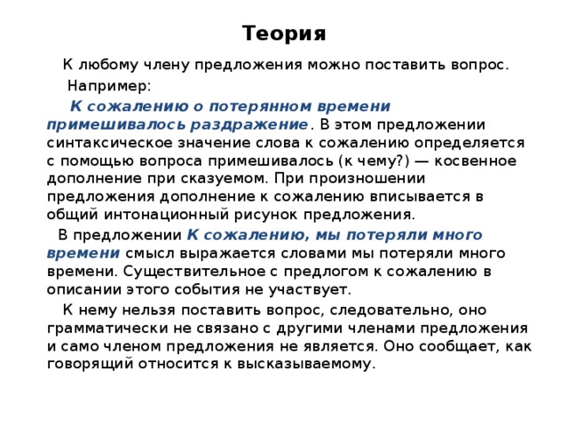 Теория  К любому члену предложения можно поставить вопрос.  Например:  К сожалению о потерянном времени примешивалось раздражение . В этом предложении синтаксическое значение слова к сожалению определяется с помощью вопроса примешивалось (к чему?) — косвенное дополнение при сказуемом. При произношении предложения дополнение к сожалению вписывается в общий интонационный рисунок предложения.  В предложении К сожалению, мы потеряли много времени смысл выражается словами мы потеряли много времени. Существительное с предлогом к сожалению в описании этого события не участвует.  К нему нельзя поставить вопрос, следовательно, оно грамматически не связано с другими членами предложения и само членом предложения не является. Оно сообщает, как говорящий относится к высказываемому. 