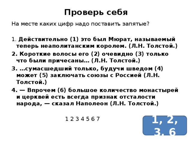 Проверь себя На месте каких цифр надо поставить запятые? 1. Действительно (1) это был Мюрат, называемый теперь неаполитанским королем. (Л.Н. Толстой.) 2. Короткие волосы его (2) очевидно (3) только что были причесаны… (Л.Н. Толстой.) 3. …сумасшедший только, будучи шведом (4) может (5) заключать союзы с Россией (Л.Н. Толстой.) 4. — Впрочем (6) большое количество монастырей и церквей есть всегда признак отсталости народа, — сказал Наполеон (Л.Н. Толстой.)  1 2 3 4 5 6 7 1, 2, 3, 6 