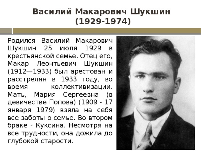 Василий Макарович Шукшин  (1929-1974) Родился Василий Макарович Шукшин 25 июля 1929 в крестьянской семье. Отец его, Макар Леонтьевич Шукшин (1912—1933) был арестован и расстрелян в 1933 году, во время коллективизации. Мать, Мария Сергеевна (в девичестве Попова) (1909 - 17 января 1979) взяла на себя все заботы о семье. Во втором браке - Куксина. Несмотря на все трудности, она дожила до глубокой старости. 