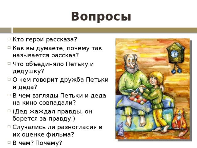 Вопросы Кто герои рассказа? Как вы думаете, почему так называется рассказ? Что объединяло Петьку и дедушку? О чем говорит дружба Петьки и деда? В чем взгляды Петьки и деда на кино совпадали? (Дед жаждал правды, он борется за правду.) Случались ли разногласия в их оценке фильма? В чем? Почему? 